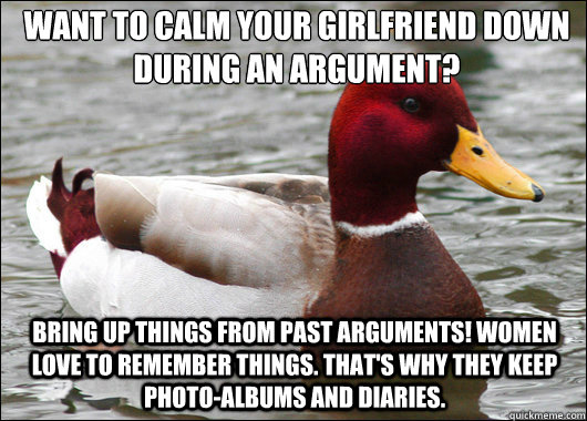 Want to Calm your Girlfriend down during an Argument? Bring up things from Past Arguments! Women LOVE to remember things. That's why they keep Photo-Albums and Diaries.  Malicious Advice Mallard
