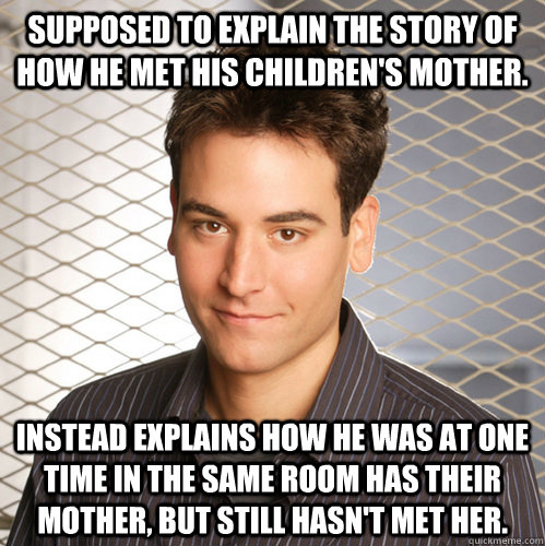 supposed to explain the story of how he met his children's mother. instead explains how he was at one time in the same room has their mother, but still hasn't met her.  Scumbag Ted Mosby