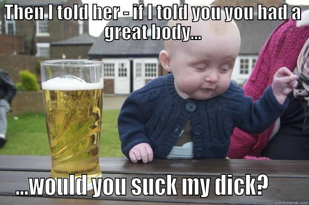 THEN I TOLD HER - IF I TOLD YOU YOU HAD A GREAT BODY... ...WOULD YOU SUCK MY DICK?      drunk baby