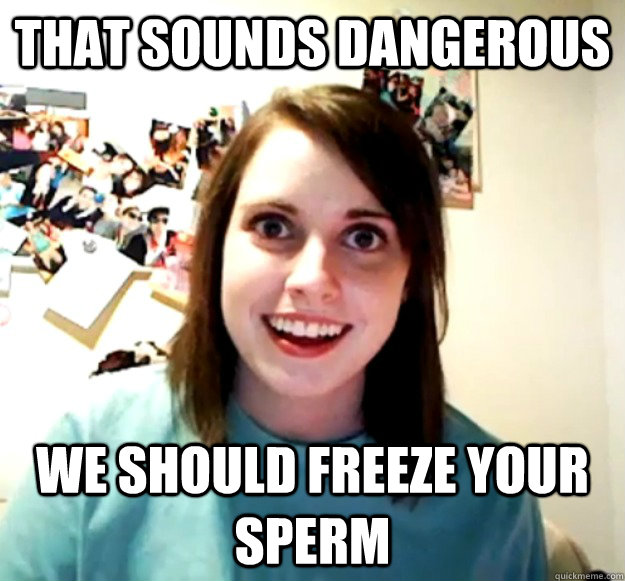 That sounds dangerous We should freeze your sperm  Overly Attached Girlfriend