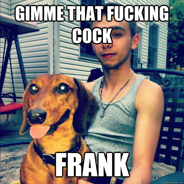 Gimme that fucking cock frank - Gimme that fucking cock frank  giuliano cock mongrel