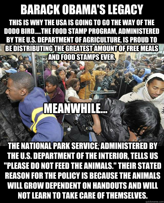 BARACK OBAMA'S LEGACY This is why the USA is going to go the way of the Dodo Bird.....The Food Stamp Program, administered by the U.S. Department of Agriculture, is proud to be distributing the greatest amount of free meals and food stamps ever. Meanwhile  Obama Food Stamps N