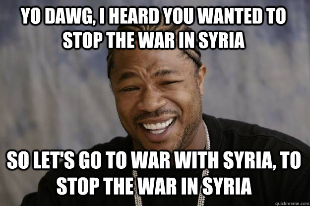 YO DAWG, I heard you wanted to stop the war in syria so let's go to war with syria, to stop the war in syria - YO DAWG, I heard you wanted to stop the war in syria so let's go to war with syria, to stop the war in syria  Xzibit meme