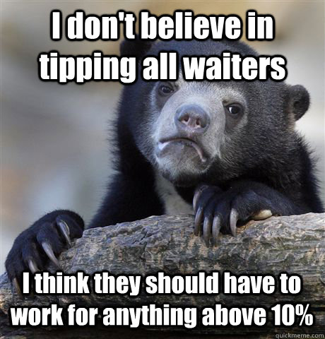 I don't believe in tipping all waiters I think they should have to work for anything above 10%  Confession Bear