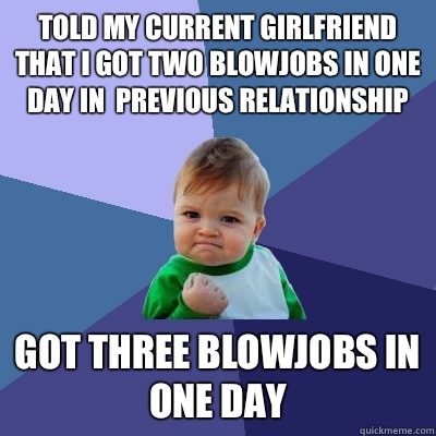 Told my current girlfriend that I got two blowjobs in one day in  previous relationship Got three blowjobs in one day  Success Kid
