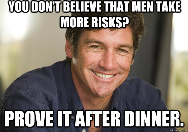 You don't believe that men take more risks? Prove it after dinner. - You don't believe that men take more risks? Prove it after dinner.  Not Quite Feminist Phil