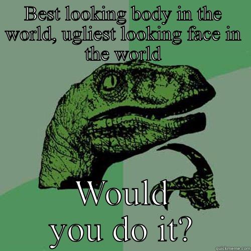 BEST LOOKING BODY IN THE WORLD, UGLIEST LOOKING FACE IN THE WORLD WOULD YOU DO IT? Philosoraptor