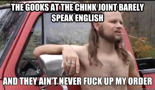 The gooks at the chink joint barely speak english and they ain't never fuck up my order  Almost Politically Correct Redneck