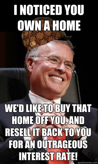 I noticed you own a home We'd like to buy that home off you, and resell it back to you for an outrageous interest rate!  Scumbag Banker