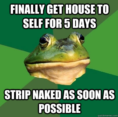finally get house to self for 5 days Strip naked as soon as possible  Foul Bachelor Frog