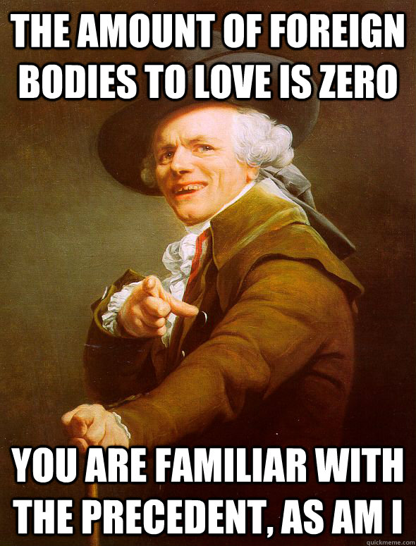 The amount of foreign bodies to love is zero You are familiar with the precedent, as am i  Joseph Ducreux