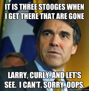 It is three stooges when i get there that are gone Larry, Curly, and let's see.  I can't. Sorry. OOPS. - It is three stooges when i get there that are gone Larry, Curly, and let's see.  I can't. Sorry. OOPS.  Perry Oops