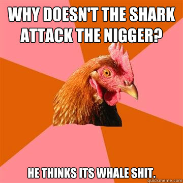 Why doesn't the shark attack the nigger? He thinks its whale shit.  Anti-Joke Chicken