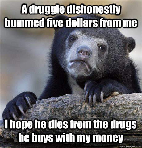 A druggie dishonestly bummed five dollars from me I hope he dies from the drugs he buys with my money  Confession Bear