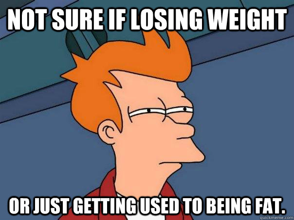 Not sure if losing weight Or just getting used to being fat.  Futurama Fry