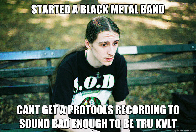 started a black metal band cant get a protools recording to sound bad enough to be tru kvlt  First World Metal Problems