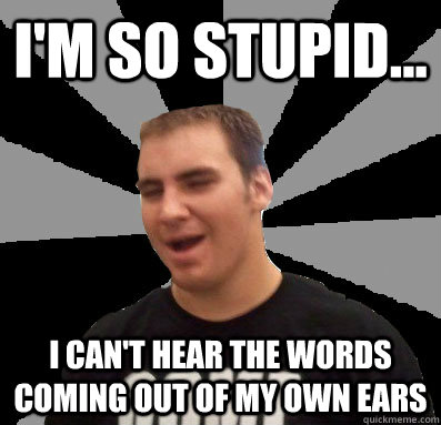 i'm so stupid... i can't hear the words coming out of my own ears  