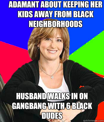 Adamant about keeping her kids away from black neighborhoods Husband walks in on gangbang with 6 black dudes - Adamant about keeping her kids away from black neighborhoods Husband walks in on gangbang with 6 black dudes  Sheltering Suburban Mom