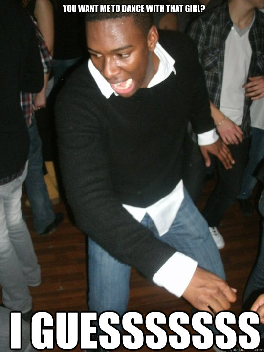 You want me to dance with THAT girl? I GUESSSSSSS - You want me to dance with THAT girl? I GUESSSSSSS  I guess