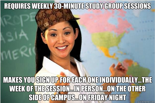 Requires weekly 30-minute study group sessions Makes you sign up for each one individually...the week of the session...in person...on the other side of campus...on Friday night  Scumbag Teacher