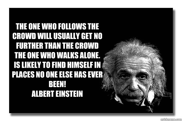 THe one who follows the crowd will usually get no further than the crowd
The one who walks alone. is likely to find himself in places no one else has ever been!
Albert Einstein

 - THe one who follows the crowd will usually get no further than the crowd
The one who walks alone. is likely to find himself in places no one else has ever been!
Albert Einstein

  Einstein