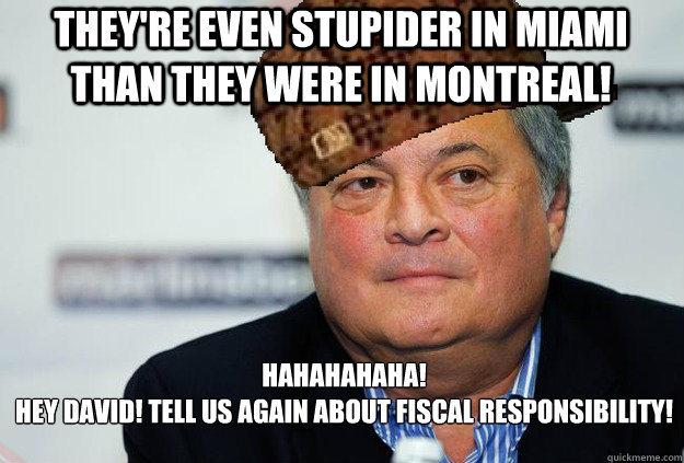 They're even stupider in Miami than they were in montreal! Hahahahaha!
hey david! tell us again about fiscal responsibility! - They're even stupider in Miami than they were in montreal! Hahahahaha!
hey david! tell us again about fiscal responsibility!  Scumbag Jeffrey Loria