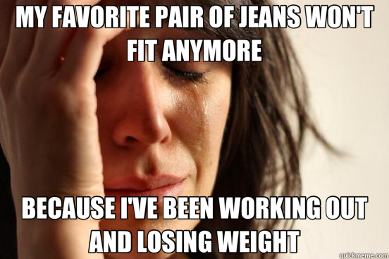 MY FAVORITE PAIR OF JEANS WON'T FIT ANYMORE BECAUSE I'VE BEEN WORKING OUT AND LOSING WEIGHT  First World Problems