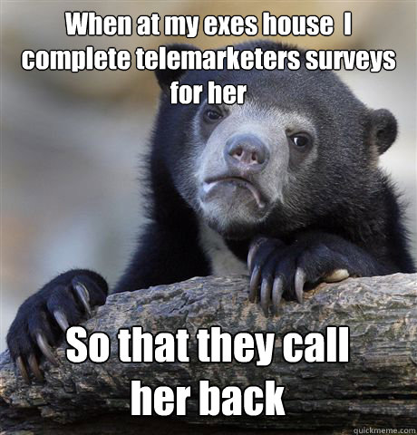 When at my exes house  I complete telemarketers surveys for her So that they call 
her back  Confession Bear