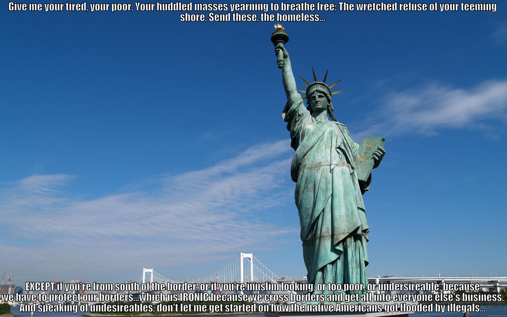 Oh yes... - GIVE ME YOUR TIRED, YOUR POOR, YOUR HUDDLED MASSES YEARNING TO BREATHE FREE; THE WRETCHED REFUSE OF YOUR TEEMING SHORE, SEND THESE, THE HOMELESS... EXCEPT IF YOU'RE FROM SOUTH OF THE BORDER, OR IF YOU'RE MUSLIM LOOKING, OR TOO POOR, OR UNDERSIREABLE, BECAUSE WE HAVE TO PROTECT OUR BORDERS...WHICH US IRONIC BECAUSE WE CROSS BORDERS AND GET ALL INTO EVERYONE ELSE'S BUSINESS. AND SPEAKING OF UNDESIREABL Misc