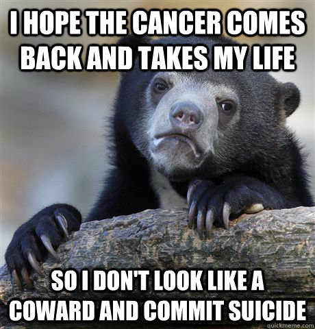 I hope the cancer comes back and takes my life so i don't look like a coward and commit suicide  Confession Bear