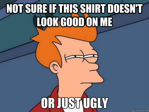 Not sure if this shirt doesn't look good on me or just ugly  Not sure Fry