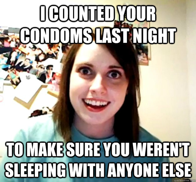 I counted your condoms last night to make sure you weren't sleeping with anyone else  Overly Attached Girlfriend