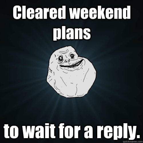 Cleared weekend plans to wait for a reply.  Forever Alone