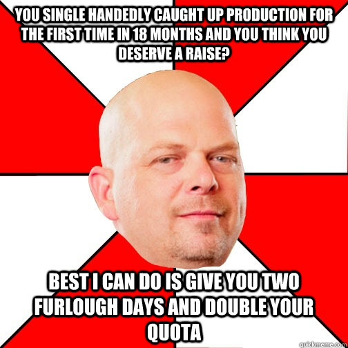 you single handedly caught up production for the first time in 18 months and you think you deserve a raise? Best I can do is give you two furlough days and double your quota   - you single handedly caught up production for the first time in 18 months and you think you deserve a raise? Best I can do is give you two furlough days and double your quota    Pawn