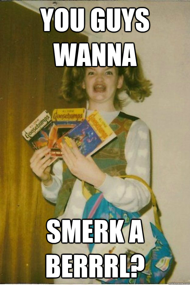 you guys wanna smerk a berrrl?  