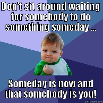 DON'T SIT AROUND WAITING FOR SOMEBODY TO DO SOMETHING SOMEDAY ... SOMEDAY IS NOW AND THAT SOMEBODY IS YOU! Success Kid