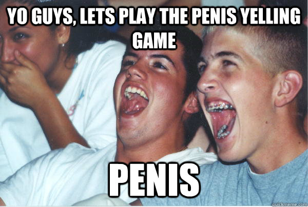 yo guys, lets play the penis yelling game PENIS   Immature High Schoolers