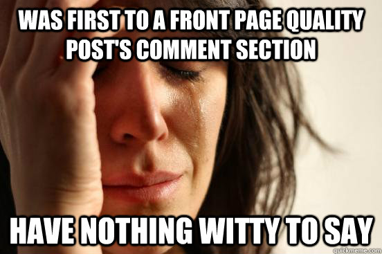 Was first to a front page quality post's comment section Have nothing witty to say  First World Problems