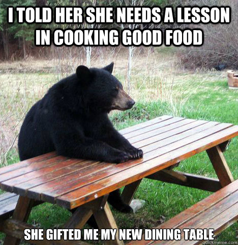 I told her she needs a lesson in cooking good food She gifted me my new dining table  waiting bear