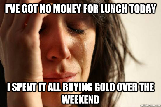 I've got no money for lunch today I spent it all buying gold over the weekend  First World Problems