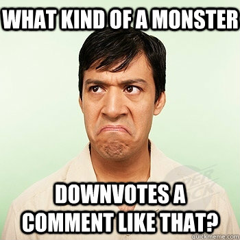 What kind of a monster downvotes a comment like that? - What kind of a monster downvotes a comment like that?  Outraged Oscar