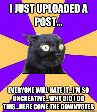 I just uploaded a post...  everyone will hate it...i'm so uncreative...why did i do this...here come the downvotes  Anxiety Cat