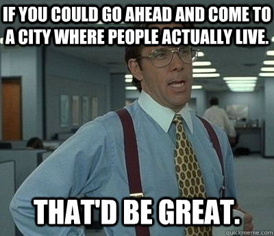 If you could go ahead and come to a city where people actually live. That'd be great.  Bill lumberg