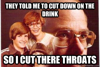 They told me to cut down on the Drink So I cut there throats - They told me to cut down on the Drink So I cut there throats  Heavy drinker dad