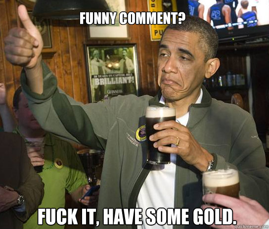 Funny comment? Fuck it, have some gold.  Upvoting Obama