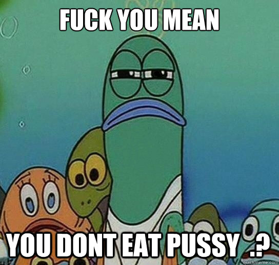 Fuck you mean

 you dont eat pussy  .? - Fuck you mean

 you dont eat pussy  .?  Serious fish SpongeBob