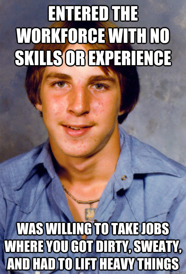 Entered the workforce with no skills or experience Was willing to take jobs where you got dirty, sweaty, and had to lift heavy things - Entered the workforce with no skills or experience Was willing to take jobs where you got dirty, sweaty, and had to lift heavy things  Old Economy Steven