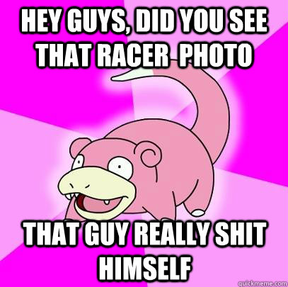 hey guys, did you see that racer  photo that guy really shit himself  Slowpoke