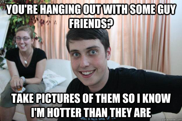 You're hanging out with some guy friends? Take pictures of them so I know I'm hotter than they are  Overly Attached Boyfriend