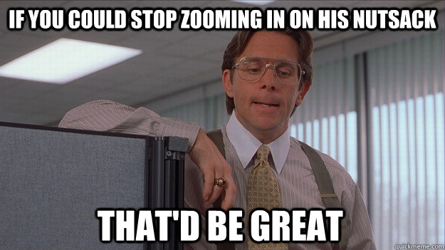 If you could stop zooming in on his nutsack that'd be great  